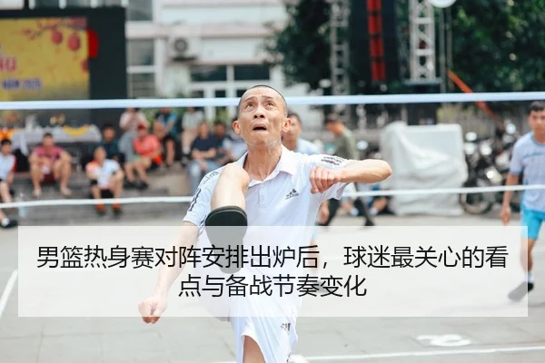 男篮热身赛对阵安排出炉后，球迷最关心的看点与备战节奏变化